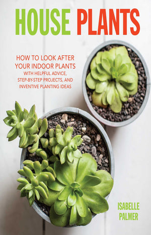 House Plants : How to Look After Your Indoor Plants: with Helpful Advice, Step-by-Step Projects, and Inventive Planting Ideas